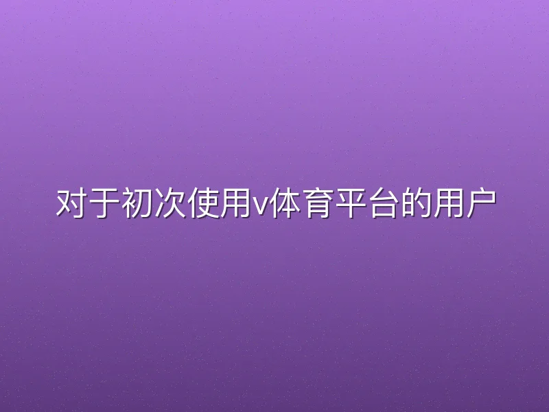 对于初次使用v体育平台的用户